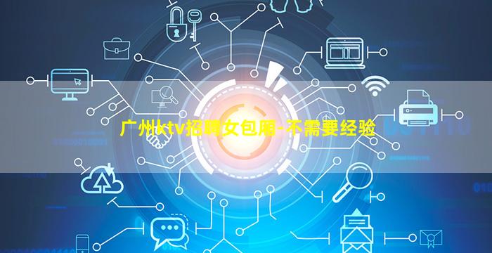 广州ktv招聘女包厢-不需要经验